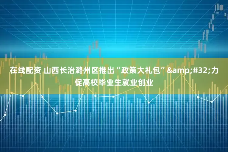 在线配资 山西长治潞州区推出“政策大礼包”&#32;力促高校毕业生就业创业
