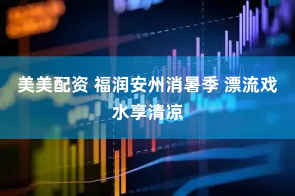美美配资 福润安州消暑季 漂流戏水享清凉