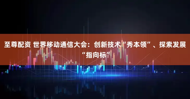 至尊配资 世界移动通信大会：创新技术“秀本领”、探索发展“指向标”