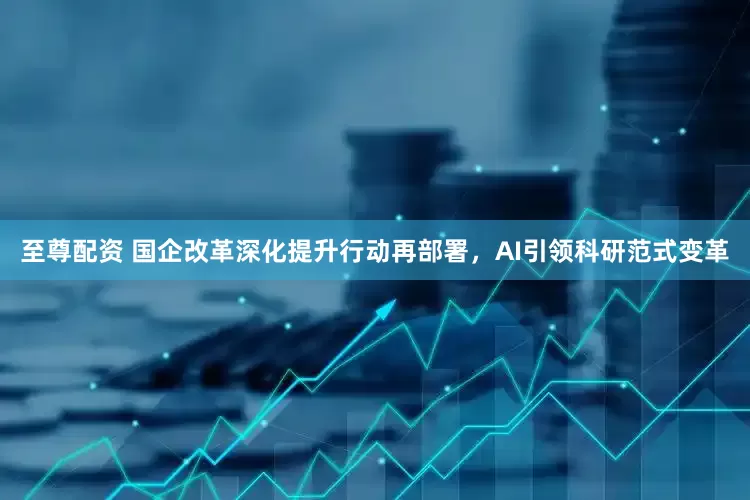 至尊配资 国企改革深化提升行动再部署，AI引领科研范式变革