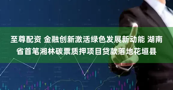 至尊配资 金融创新激活绿色发展新动能 湖南省首笔湘林碳票质押项目贷款落地花垣县