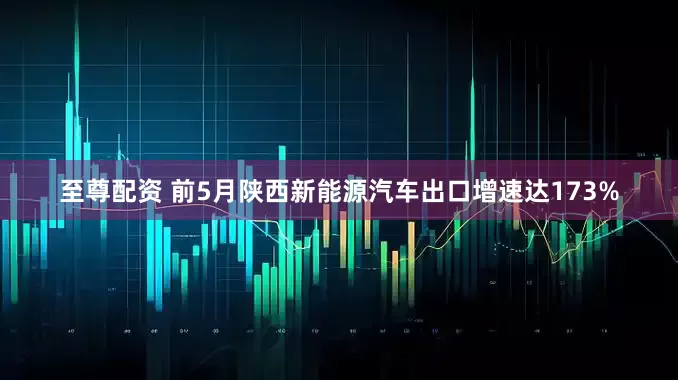 至尊配资 前5月陕西新能源汽车出口增速达173%