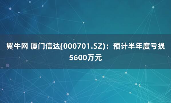 翼牛网 厦门信达(000701.SZ)：预计半年度亏损5600万元