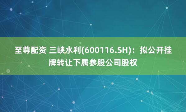 至尊配资 三峡水利(600116.SH)：拟公开挂牌转让下属参股公司股权
