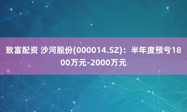 致富配资 沙河股份(000014.SZ)：半年度预亏1800万元-2000万元
