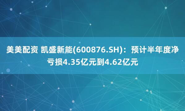 美美配资 凯盛新能(600876.SH)：预计半年度净亏损4.35亿元到4.62亿元