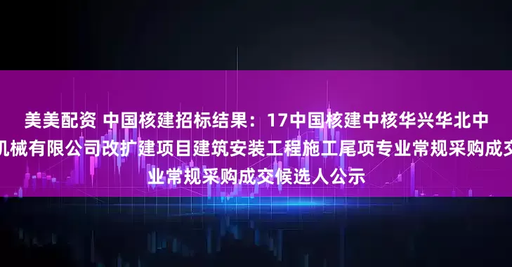 美美配资 中国核建招标结果：17中国核建中核华兴华北中核（天津）机械有限公司改扩建项目建筑安装工程施工尾项专业常规采购成交候选人公示